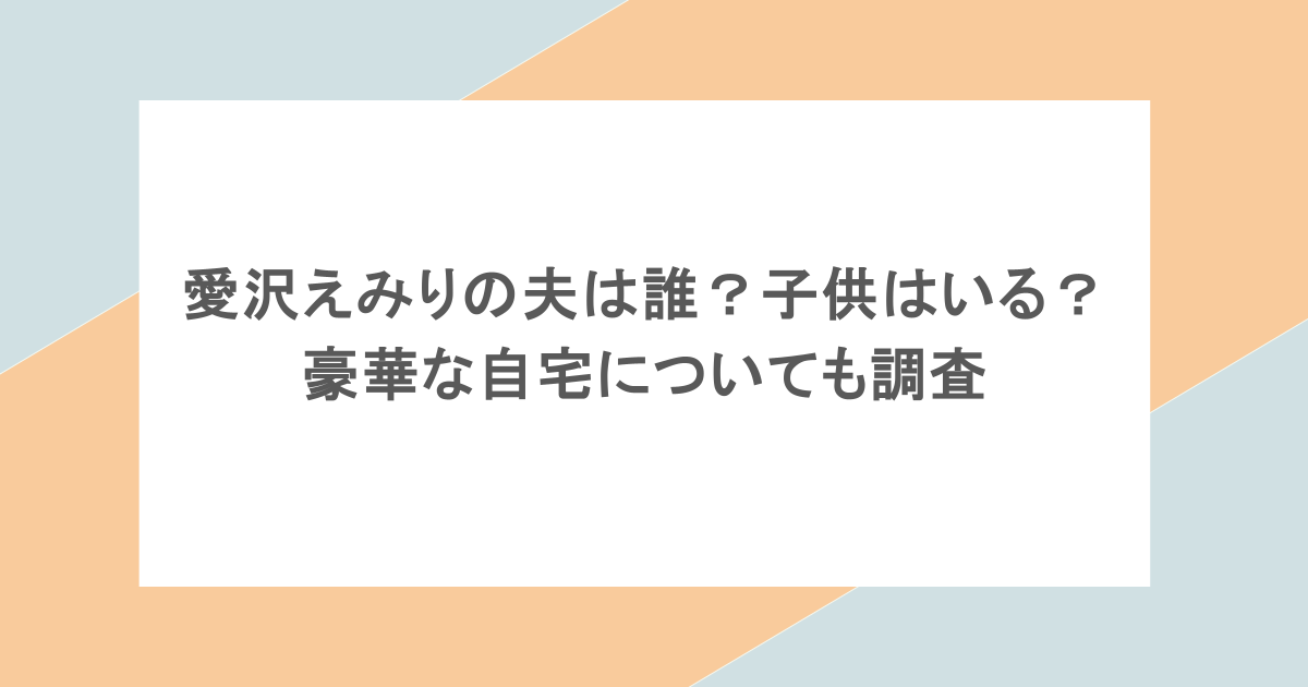 愛沢えみりの夫は誰？子供はいる？豪華な自宅についても調査
